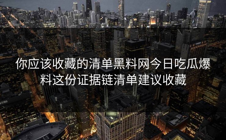 你应该收藏的清单黑料网今日吃瓜爆料这份证据链清单建议收藏