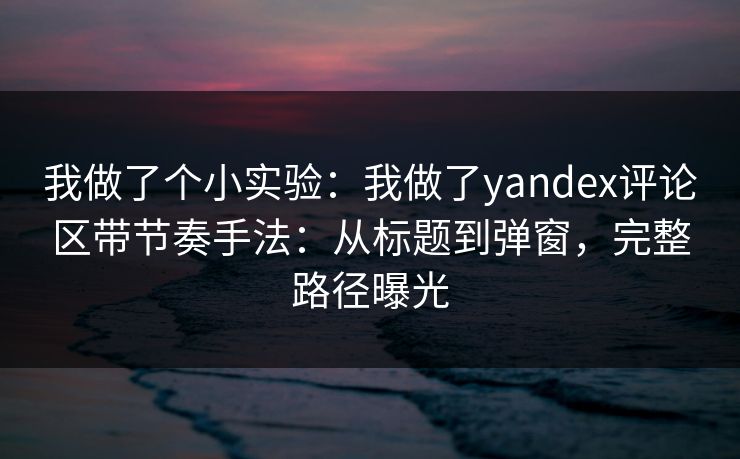 我做了个小实验：我做了yandex评论区带节奏手法：从标题到弹窗，完整路径曝光